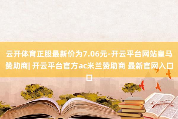 云开体育正股最新价为7.06元-开云平台网站皇马赞助商| 开云平台官方ac米兰赞助商 最新官网入口