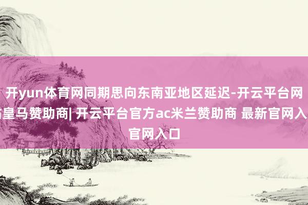 开yun体育网同期思向东南亚地区延迟-开云平台网站皇马赞助商| 开云平台官方ac米兰赞助商 最新官网入口