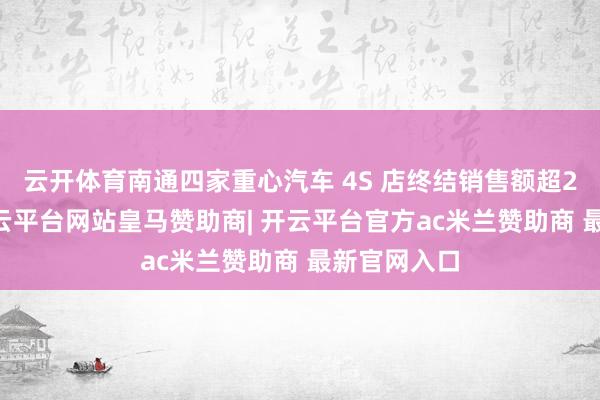 云开体育南通四家重心汽车 4S 店终结销售额超200万元-开云平台网站皇马赞助商| 开云平台官方ac米兰赞助商 最新官网入口
