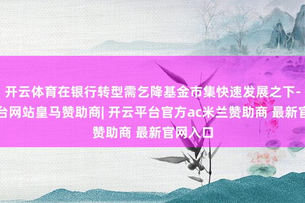 开云体育在银行转型需乞降基金市集快速发展之下-开云平台网站皇马赞助商| 开云平台官方ac米兰赞助商 最新官网入口