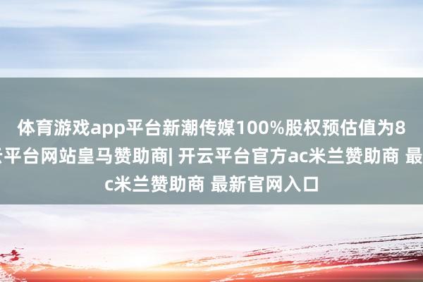 体育游戏app平台新潮传媒100%股权预估值为83亿元-开云平台网站皇马赞助商| 开云平台官方ac米兰赞助商 最新官网入口