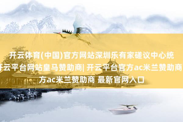开云体育(中国)官方网站　　深圳乐有家磋议中心统计数据清晰-开云平台网站皇马赞助商| 开云平台官方ac米兰赞助商 最新官网入口