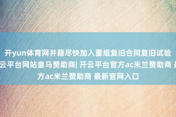 开yun体育网并藉尽快加入重组复旧合同复旧试验提议重组-开云平台网站皇马赞助商| 开云平台官方ac米兰赞助商 最新官网入口
