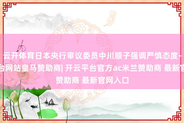 云开体育日本央行审议委员中川顺子强调严慎态度-开云平台网站皇马赞助商| 开云平台官方ac米兰赞助商 最新官网入口