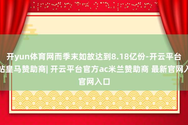 开yun体育网而季末如故达到8.18亿份-开云平台网站皇马赞助商| 开云平台官方ac米兰赞助商 最新官网入口