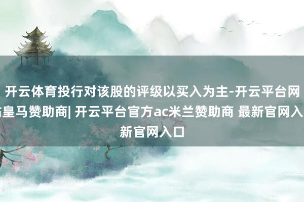 开云体育投行对该股的评级以买入为主-开云平台网站皇马赞助商| 开云平台官方ac米兰赞助商 最新官网入口