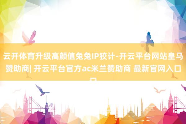 云开体育升级高颜值兔兔IP狡计-开云平台网站皇马赞助商| 开云平台官方ac米兰赞助商 最新官网入口