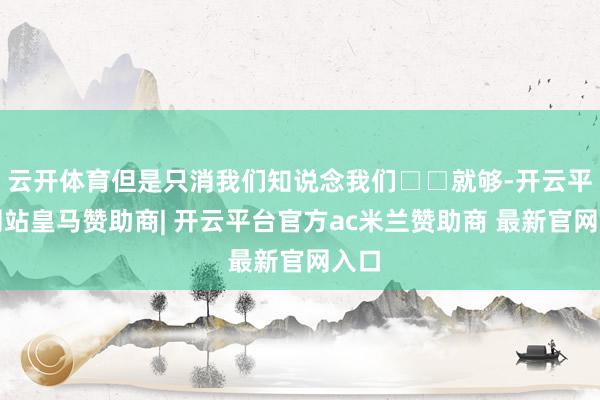 云开体育但是只消我们知说念我们□□就够-开云平台网站皇马赞助商| 开云平台官方ac米兰赞助商 最新官网入口