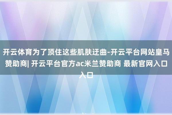 开云体育为了顶住这些肌肤迂曲-开云平台网站皇马赞助商| 开云平台官方ac米兰赞助商 最新官网入口