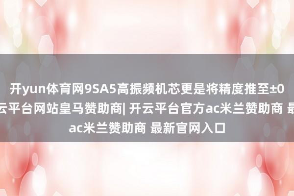 开yun体育网9SA5高振频机芯更是将精度推至±0.5秒/日-开云平台网站皇马赞助商| 开云平台官方ac米兰赞助商 最新官网入口