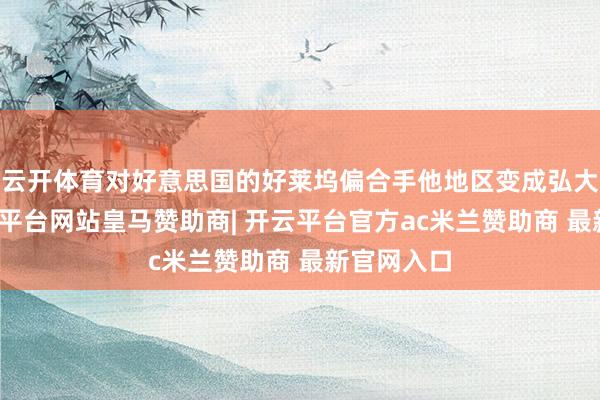 云开体育对好意思国的好莱坞偏合手他地区变成弘大冲击-开云平台网站皇马赞助商| 开云平台官方ac米兰赞助商 最新官网入口