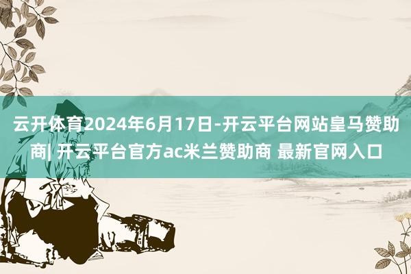 云开体育2024年6月17日-开云平台网站皇马赞助商| 开云平台官方ac米兰赞助商 最新官网入口