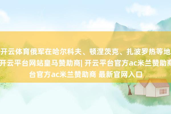 开云体育俄军在哈尔科夫、顿涅茨克、扎波罗热等地击退乌军进犯-开云平台网站皇马赞助商| 开云平台官方ac米兰赞助商 最新官网入口