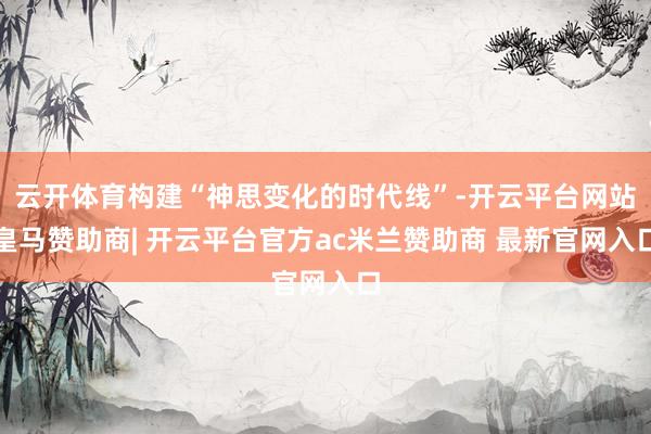 云开体育构建“神思变化的时代线”-开云平台网站皇马赞助商| 开云平台官方ac米兰赞助商 最新官网入口