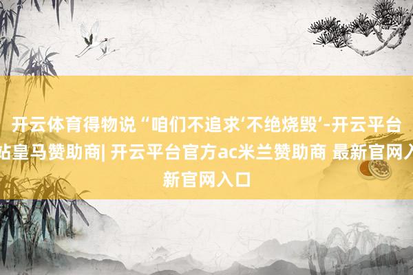 开云体育得物说“咱们不追求‘不绝烧毁’-开云平台网站皇马赞助商| 开云平台官方ac米兰赞助商 最新官网入口
