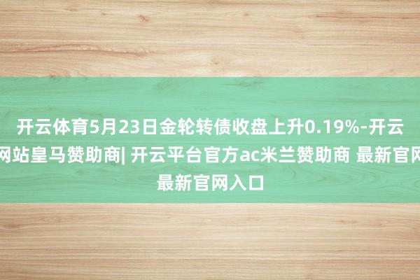 开云体育5月23日金轮转债收盘上升0.19%-开云平台网站皇马赞助商| 开云平台官方ac米兰赞助商 最新官网入口