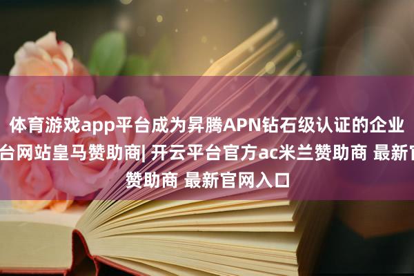 体育游戏app平台成为昇腾APN钻石级认证的企业-开云平台网站皇马赞助商| 开云平台官方ac米兰赞助商 最新官网入口