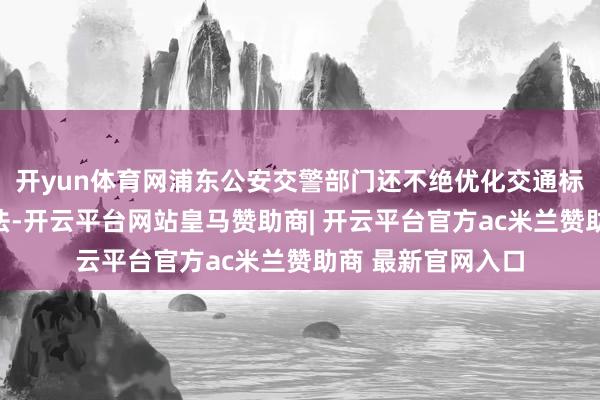 开yun体育网浦东公安交警部门还不绝优化交通标志标线等路政方法-开云平台网站皇马赞助商| 开云平台官方ac米兰赞助商 最新官网入口