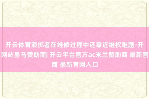 开云体育 浪掷者在维修过程中还靠近维权难题-开云平台网站皇马赞助商| 开云平台官方ac米兰赞助商 最新官网入口