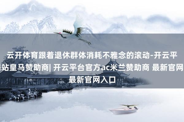 云开体育 跟着退休群体消耗不雅念的滚动-开云平台网站皇马赞助商| 开云平台官方ac米兰赞助商 最新官网入口