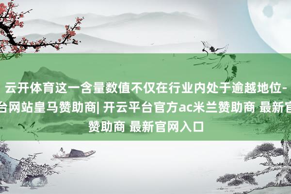 云开体育这一含量数值不仅在行业内处于逾越地位-开云平台网站皇马赞助商| 开云平台官方ac米兰赞助商 最新官网入口