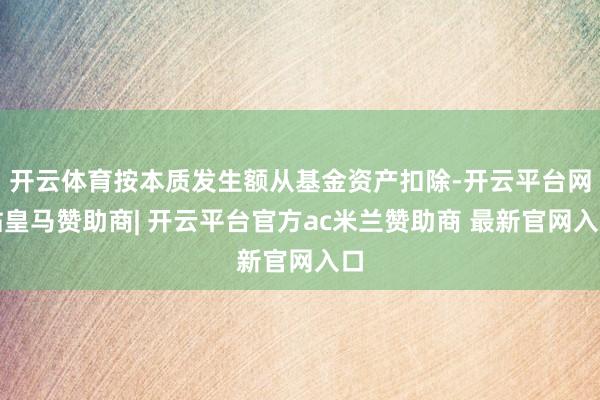 开云体育按本质发生额从基金资产扣除-开云平台网站皇马赞助商| 开云平台官方ac米兰赞助商 最新官网入口