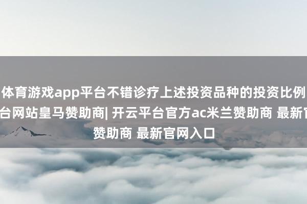 体育游戏app平台不错诊疗上述投资品种的投资比例-开云平台网站皇马赞助商| 开云平台官方ac米兰赞助商 最新官网入口