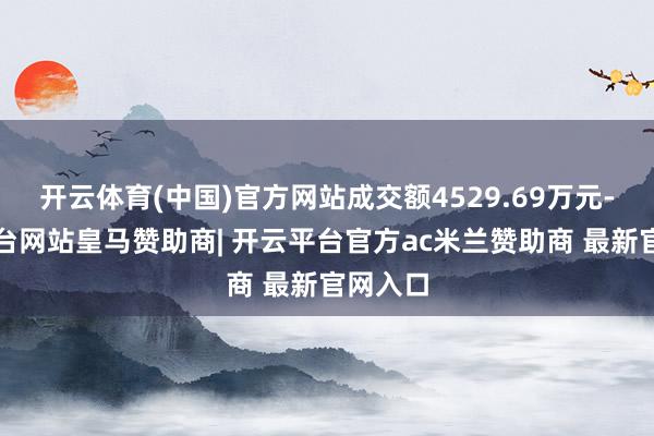 开云体育(中国)官方网站成交额4529.69万元-开云平台网站皇马赞助商| 开云平台官方ac米兰赞助商 最新官网入口