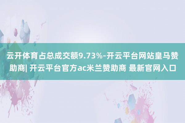 云开体育占总成交额9.73%-开云平台网站皇马赞助商| 开云平台官方ac米兰赞助商 最新官网入口