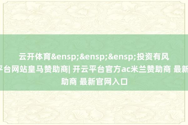 云开体育&ensp;&ensp;&ensp;投资有风险-开云平台网站皇马赞助商| 开云平台官方ac米兰赞助商 最新官网入口