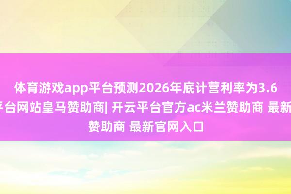 体育游戏app平台预测2026年底计营利率为3.6%-开云平台网站皇马赞助商| 开云平台官方ac米兰赞助商 最新官网入口