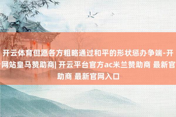 开云体育但愿各方粗略通过和平的形状惩办争端-开云平台网站皇马赞助商| 开云平台官方ac米兰赞助商 最新官网入口