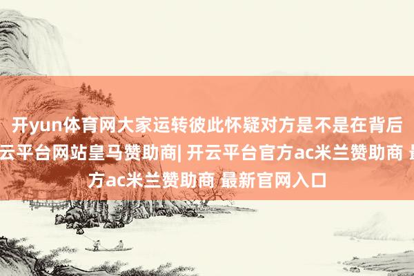 开yun体育网大家运转彼此怀疑对方是不是在背后搞小行动-开云平台网站皇马赞助商| 开云平台官方ac米兰赞助商 最新官网入口