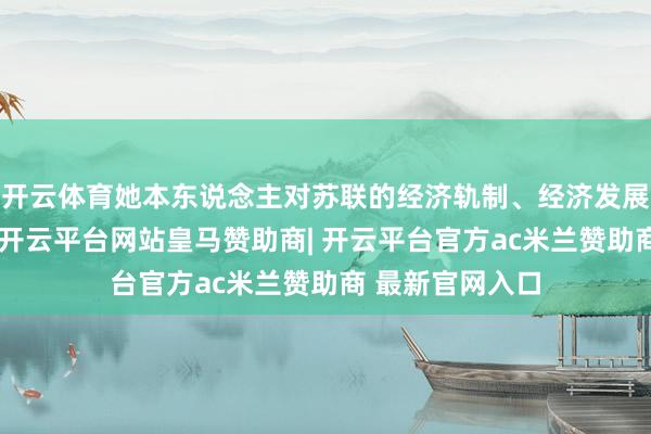 开云体育她本东说念主对苏联的经济轨制、经济发展等一系列问题-开云平台网站皇马赞助商| 开云平台官方ac米兰赞助商 最新官网入口