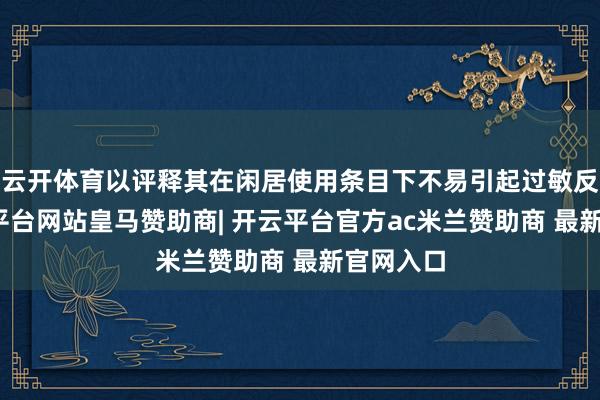 云开体育以评释其在闲居使用条目下不易引起过敏反馈-开云平台网站皇马赞助商| 开云平台官方ac米兰赞助商 最新官网入口