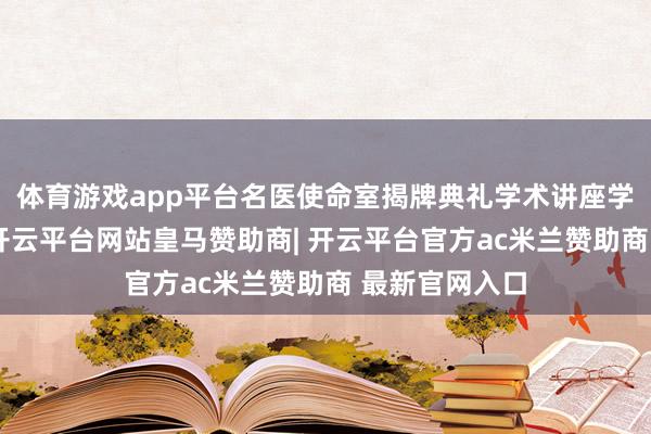 体育游戏app平台名医使命室揭牌典礼学术讲座学术讲座武艺-开云平台网站皇马赞助商| 开云平台官方ac米兰赞助商 最新官网入口