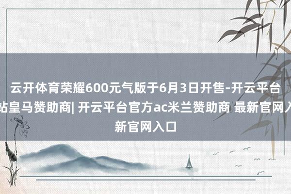 云开体育荣耀600元气版于6月3日开售-开云平台网站皇马赞助商| 开云平台官方ac米兰赞助商 最新官网入口