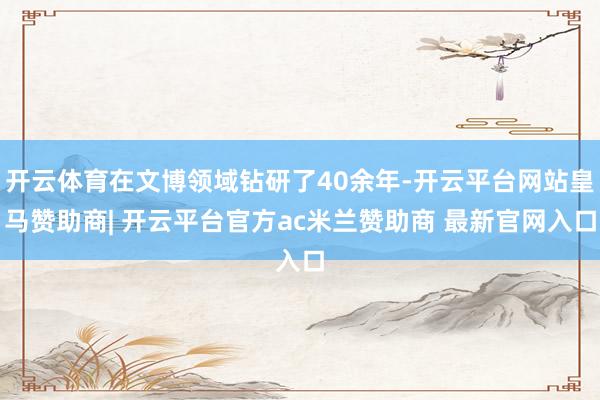 开云体育在文博领域钻研了40余年-开云平台网站皇马赞助商| 开云平台官方ac米兰赞助商 最新官网入口
