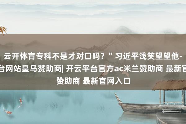 云开体育专科不是才对口吗？”习近平浅笑望望他-开云平台网站皇马赞助商| 开云平台官方ac米兰赞助商 最新官网入口