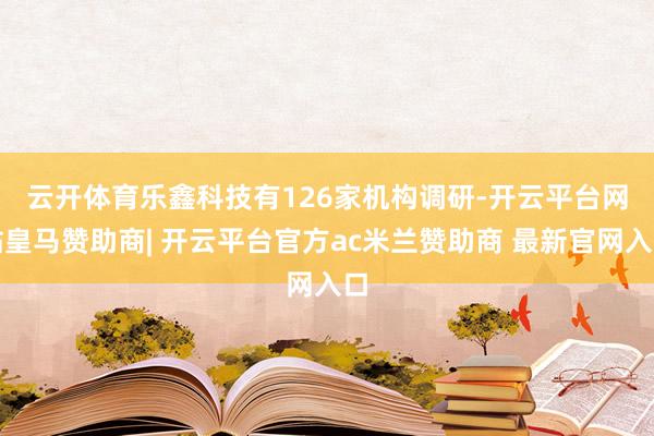 云开体育　　乐鑫科技有126家机构调研-开云平台网站皇马赞助商| 开云平台官方ac米兰赞助商 最新官网入口