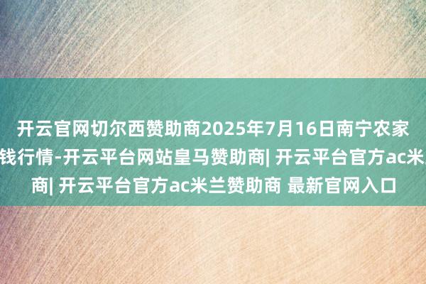 开云官网切尔西赞助商2025年7月16日南宁农家具中心有限职守公司价钱行情-开云平台网站皇马赞助商| 开云平台官方ac米兰赞助商 最新官网入口