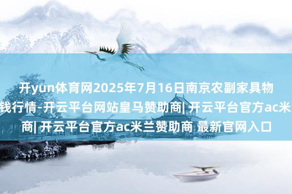 开yun体育网2025年7月16日南京农副家具物发配送中心有限公司价钱行情-开云平台网站皇马赞助商| 开云平台官方ac米兰赞助商 最新官网入口