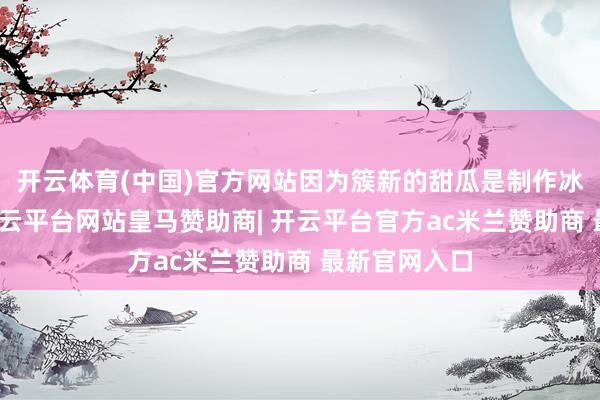 开云体育(中国)官方网站因为簇新的甜瓜是制作冰品的基础-开云平台网站皇马赞助商| 开云平台官方ac米兰赞助商 最新官网入口