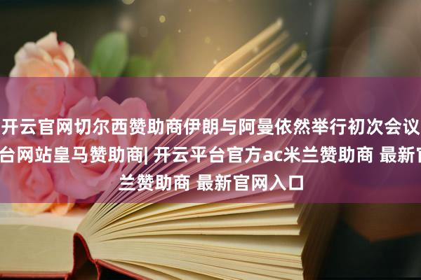 开云官网切尔西赞助商伊朗与阿曼依然举行初次会议-开云平台网站皇马赞助商| 开云平台官方ac米兰赞助商 最新官网入口