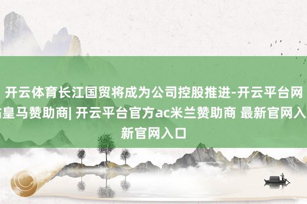 开云体育长江国贸将成为公司控股推进-开云平台网站皇马赞助商| 开云平台官方ac米兰赞助商 最新官网入口
