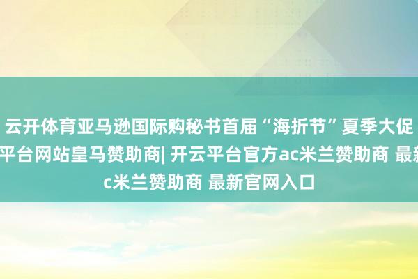云开体育亚马逊国际购秘书首届“海折节”夏季大促收官-开云平台网站皇马赞助商| 开云平台官方ac米兰赞助商 最新官网入口