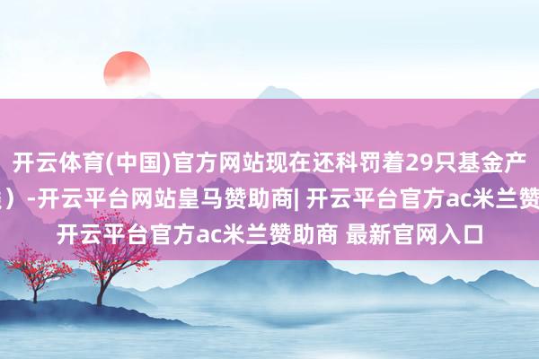 开云体育(中国)官方网站现在还科罚着29只基金产物（包括A类和C类）-开云平台网站皇马赞助商| 开云平台官方ac米兰赞助商 最新官网入口
