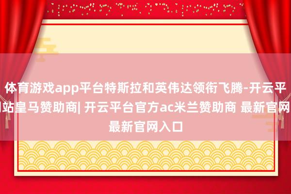 体育游戏app平台特斯拉和英伟达领衔飞腾-开云平台网站皇马赞助商| 开云平台官方ac米兰赞助商 最新官网入口