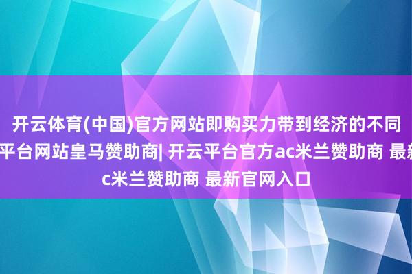 开云体育(中国)官方网站即购买力带到经济的不同部分-开云平台网站皇马赞助商| 开云平台官方ac米兰赞助商 最新官网入口