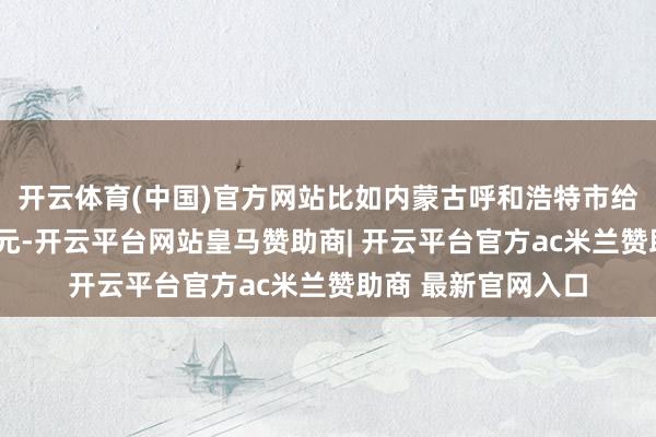 开云体育(中国)官方网站比如内蒙古呼和浩特市给一孩家庭披发1万元-开云平台网站皇马赞助商| 开云平台官方ac米兰赞助商 最新官网入口